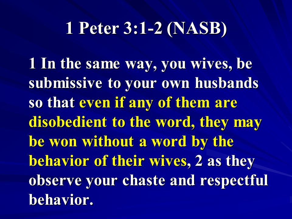 1 Peter 3:1-2 (NASB) 1 In the same way, you wives, be submissive to your own husbands so that even if any of them are disobedient to the word, they may be won without a word by the behavior of their wives, 2 as they observe your chaste and respectful behavior.