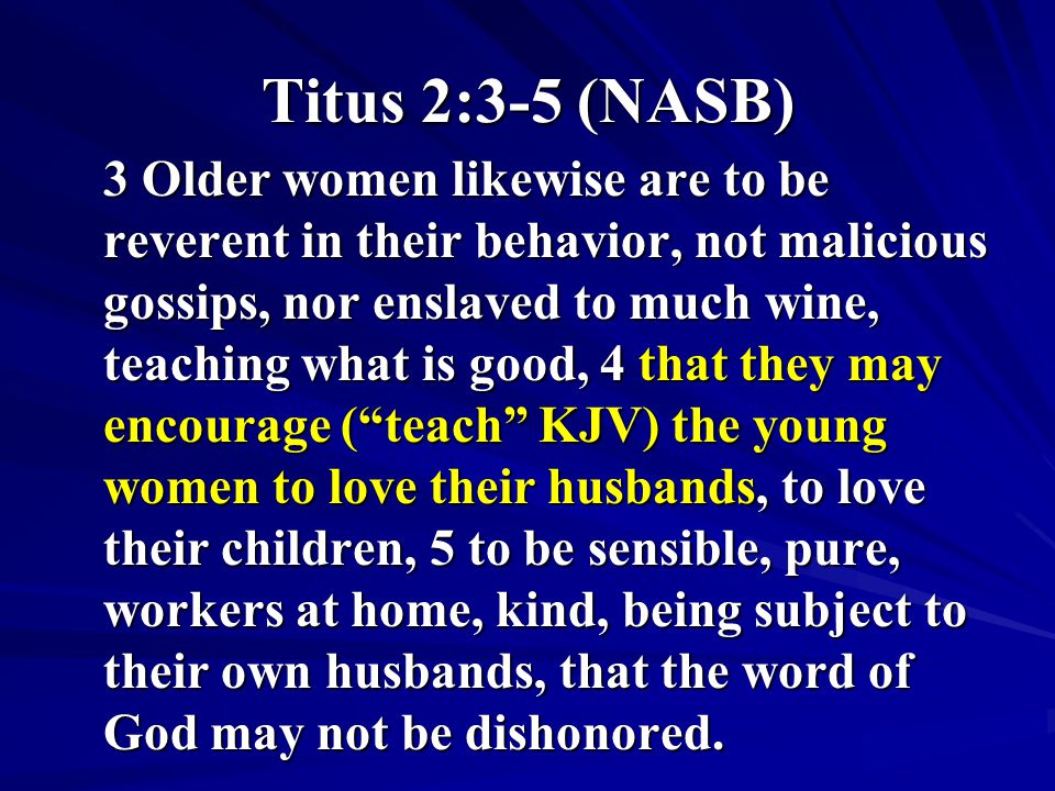 Titus 2:3-5 (NASB) 3 Older women likewise are to be reverent in their behavior, not malicious gossips, nor enslaved to much wine, teaching what is good, 4 that they may encourage ( teach KJV) the young women to love their husbands, to love their children, 5 to be sensible, pure, workers at home, kind, being subject to their own husbands, that the word of God may not be dishonored.