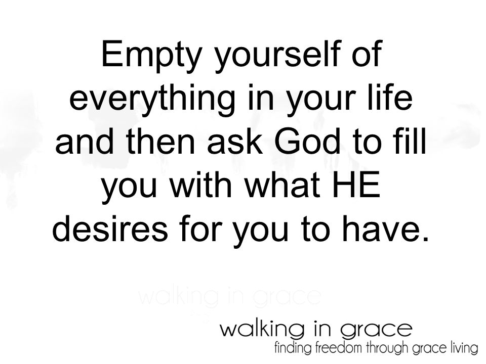 Empty yourself of everything in your life and then ask God to fill you with what HE desires for you to have.