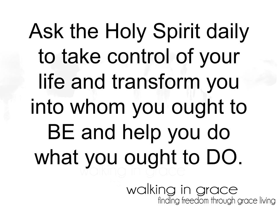 Ask the Holy Spirit daily to take control of your life and transform you into whom you ought to BE and help you do what you ought to DO.