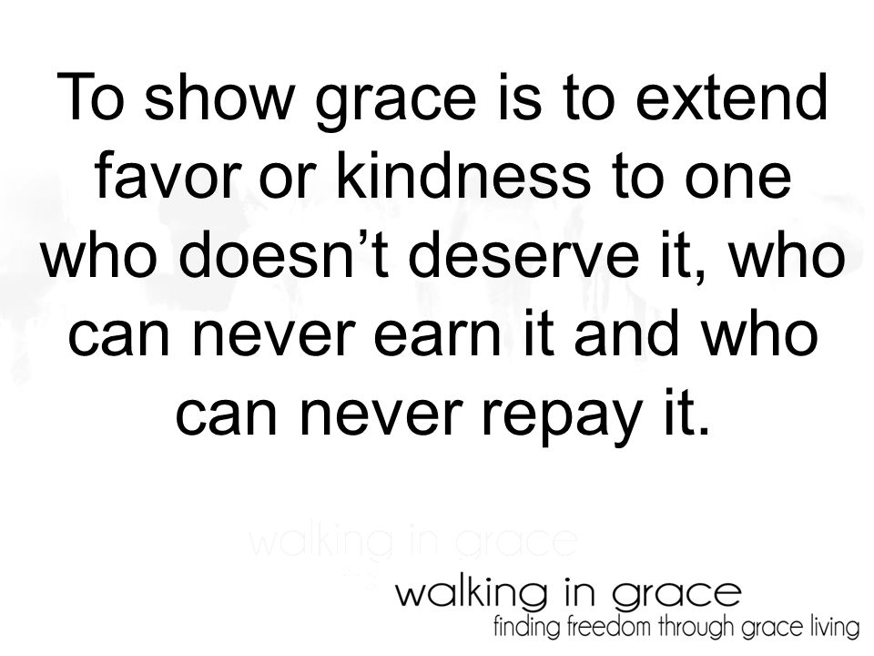 To show grace is to extend favor or kindness to one who doesn’t deserve it, who can never earn it and who can never repay it.