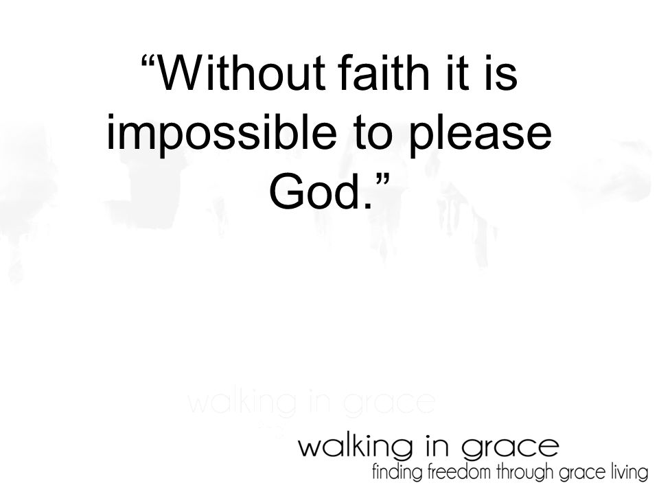 Without faith it is impossible to please God.