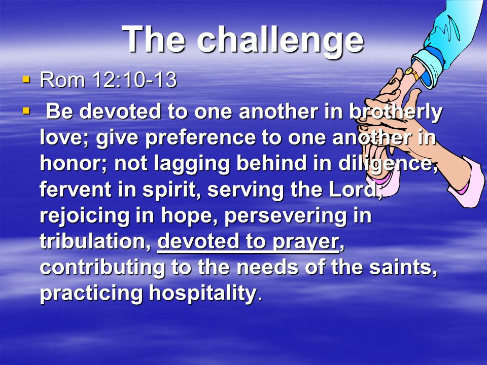 The challenge  Rom 12:10-13  Be devoted to one another in brotherly love; give preference to one another in honor; not lagging behind in diligence, fervent in spirit, serving the Lord; rejoicing in hope, persevering in tribulation, devoted to prayer, contributing to the needs of the saints, practicing hospitality.