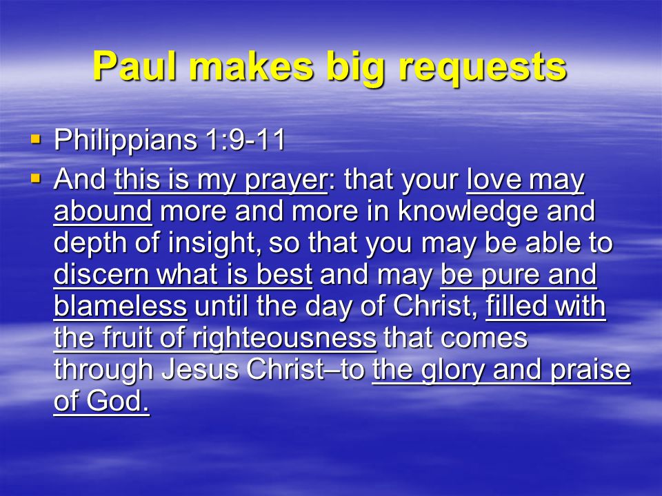 Paul makes big requests  Philippians 1:9-11  And this is my prayer: that your love may abound more and more in knowledge and depth of insight, so that you may be able to discern what is best and may be pure and blameless until the day of Christ, filled with the fruit of righteousness that comes through Jesus Christ–to the glory and praise of God.