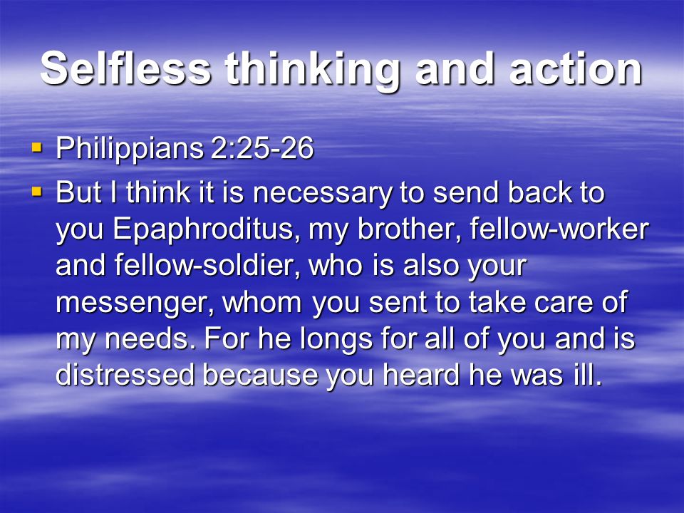 Selfless thinking and action  Philippians 2:25-26  But I think it is necessary to send back to you Epaphroditus, my brother, fellow-worker and fellow-soldier, who is also your messenger, whom you sent to take care of my needs.