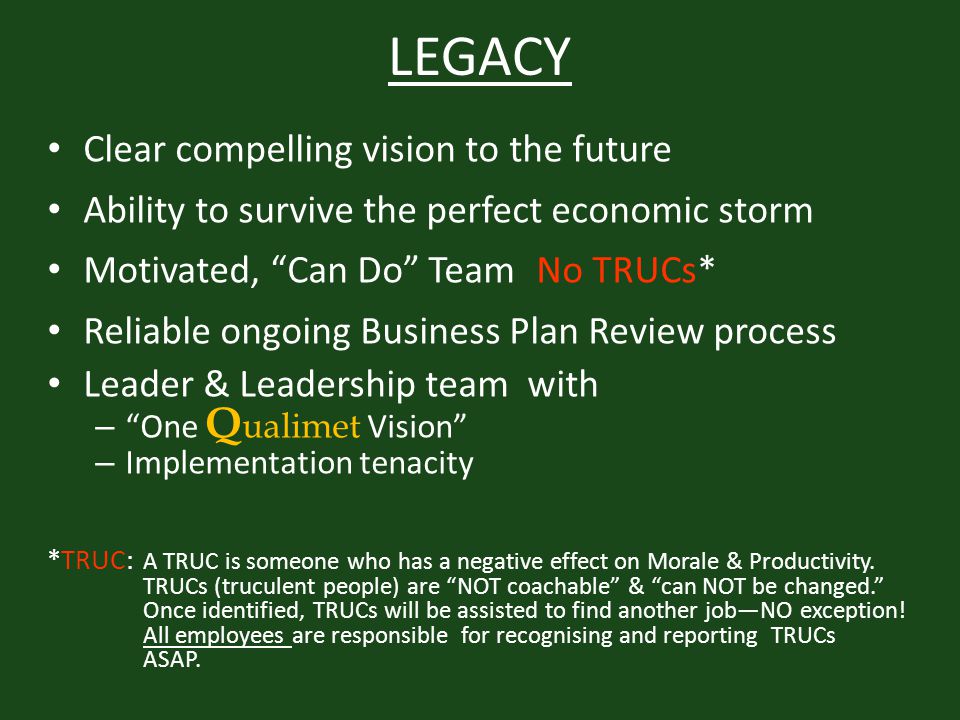 LEGACY Clear compelling vision to the future Ability to survive the perfect economic storm Motivated, Can Do Team No TRUCs* Reliable ongoing Business Plan Review process Leader & Leadership team with – One Q ualimet Vision – Implementation tenacity *TRUC: A TRUC is someone who has a negative effect on Morale & Productivity.