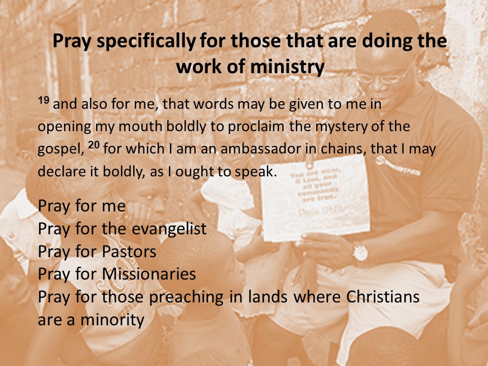 Pray specifically for those that are doing the work of ministry 19 and also for me, that words may be given to me in opening my mouth boldly to proclaim the mystery of the gospel, 20 for which I am an ambassador in chains, that I may declare it boldly, as I ought to speak.