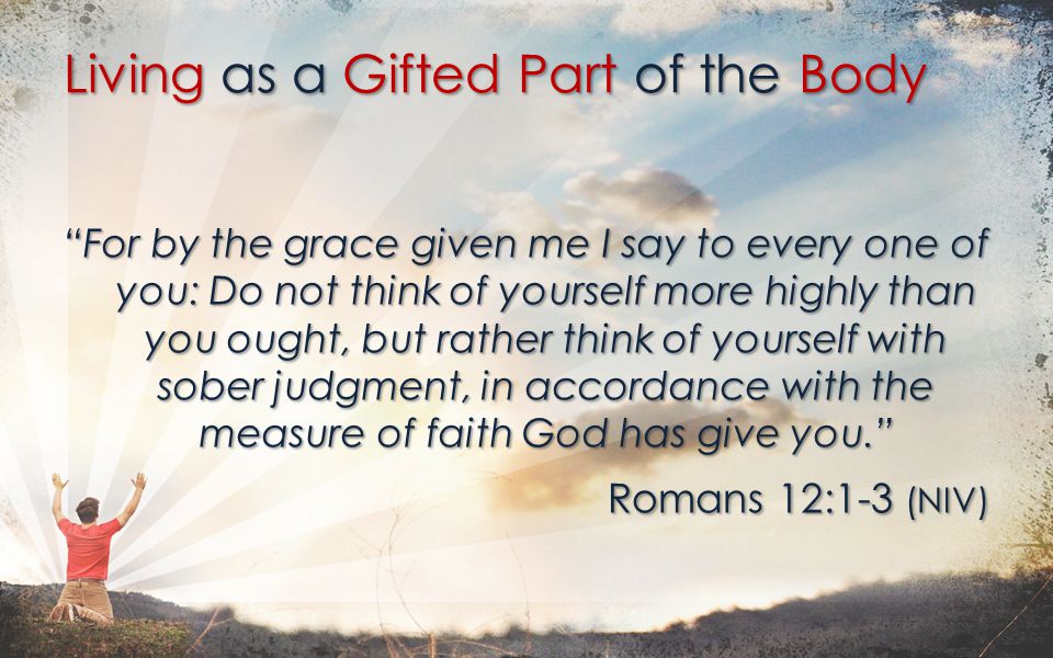 For by the grace given me I say to every one of you: Do not think of yourself more highly than you ought, but rather think of yourself with sober judgment, in accordance with the measure of faith God has give you. Romans 12:1-3 (NIV) Living as a Gifted Part of the Body