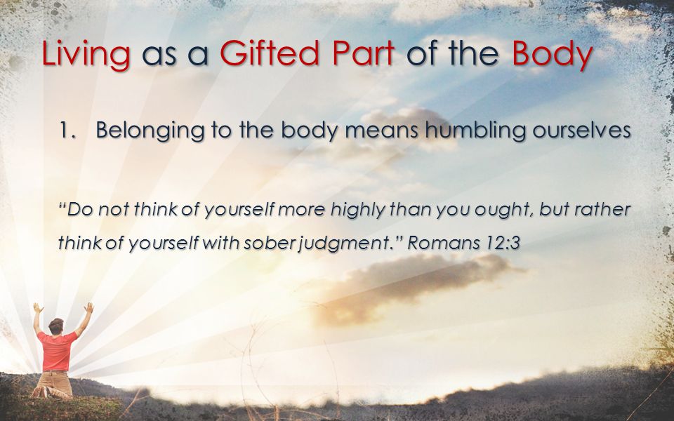 1.Belonging to the body means humbling ourselves Do not think of yourself more highly than you ought, but rather think of yourself with sober judgment. Romans 12:3 Living as a Gifted Part of the Body