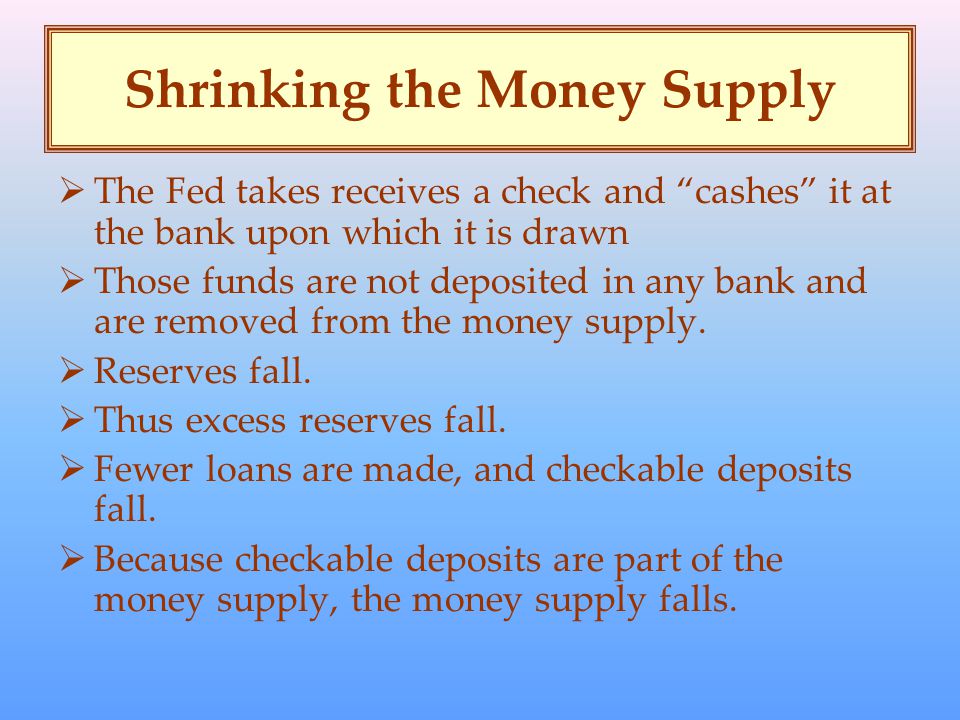 Shrinking the Money Supply  The Fed takes receives a check and cashes it at the bank upon which it is drawn  Those funds are not deposited in any bank and are removed from the money supply.