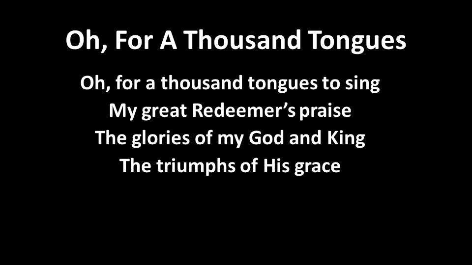 Oh, For A Thousand Tongues Oh, for a thousand tongues to sing My great Redeemer’s praise The glories of my God and King The triumphs of His grace Oh, for a thousand tongues to sing My great Redeemer’s praise The glories of my God and King The triumphs of His grace