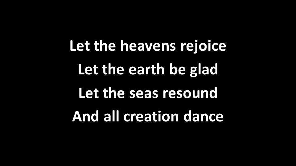 Let the heavens rejoice Let the earth be glad Let the seas resound And all creation dance Let the heavens rejoice Let the earth be glad Let the seas resound And all creation dance