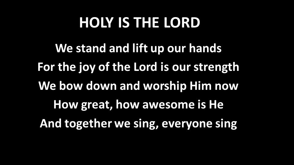 HOLY IS THE LORD We stand and lift up our hands For the joy of the Lord is our strength We bow down and worship Him now How great, how awesome is He And together we sing, everyone sing
