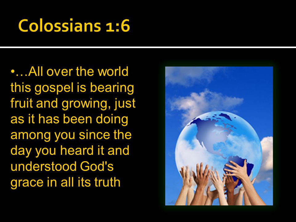…All over the world this gospel is bearing fruit and growing, just as it has been doing among you since the day you heard it and understood God s grace in all its truth
