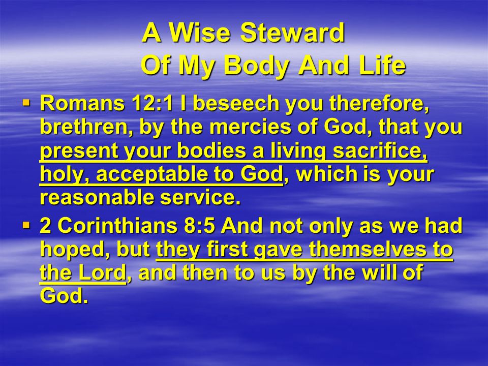 A Wise Steward Of My Body And Life  Romans 12:1 I beseech you therefore, brethren, by the mercies of God, that you present your bodies a living sacrifice, holy, acceptable to God, which is your reasonable service.