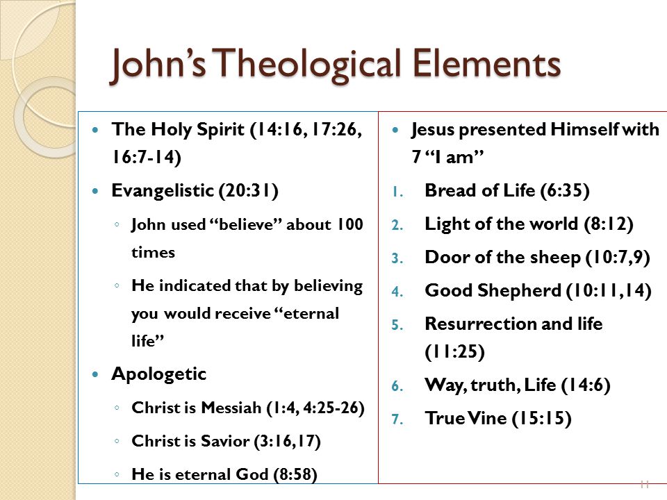 John’s Theological Elements The Holy Spirit (14:16, 17:26, 16:7-14) Evangelistic (20:31) ◦ John used believe about 100 times ◦ He indicated that by believing you would receive eternal life Apologetic ◦ Christ is Messiah (1:4, 4:25-26) ◦ Christ is Savior (3:16,17) ◦ He is eternal God (8:58) Jesus presented Himself with 7 I am 1.