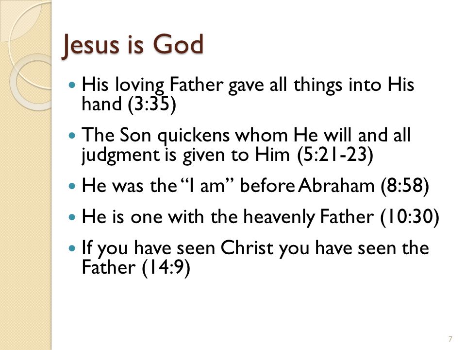 Jesus is God His loving Father gave all things into His hand (3:35) The Son quickens whom He will and all judgment is given to Him (5:21-23) He was the I am before Abraham (8:58) He is one with the heavenly Father (10:30) If you have seen Christ you have seen the Father (14:9) 7