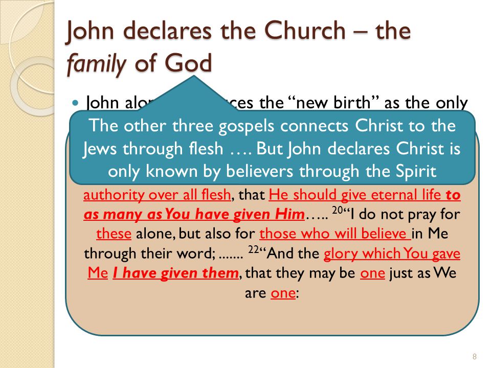 John declares the Church – the family of God John alone introduces the new birth as the only way to enter into the family of God (1:11-13) In John we see the rapture of the saints to heaven to be with Him in a place prepared by Him (14:2- 3) Here John declares we are born of the Spirit (3:5) who Christ declares is our comforter/advocate (14:16) who abides with us forever (14:16) Only John records Christ high priestly prayer where Christ asked the Father in Ch 17 ….