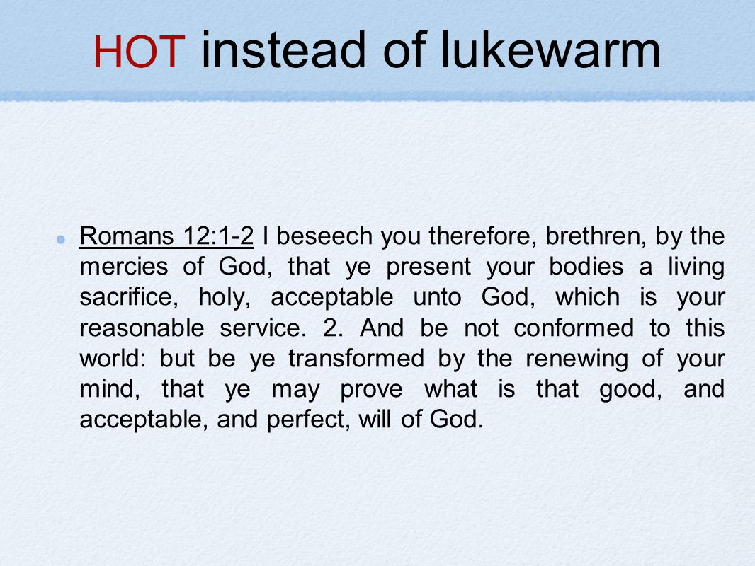 HOT instead of lukewarm Romans 12:1-2 I beseech you therefore, brethren, by the mercies of God, that ye present your bodies a living sacrifice, holy, acceptable unto God, which is your reasonable service.