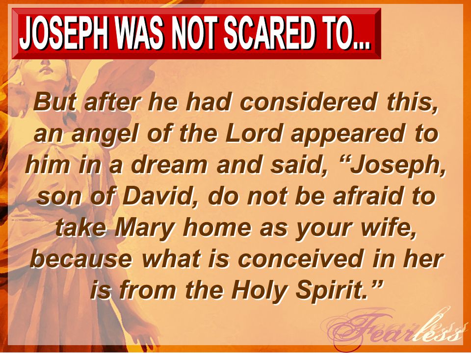 But after he had considered this, an angel of the Lord appeared to him in a dream and said, Joseph, son of David, do not be afraid to take Mary home as your wife, because what is conceived in her is from the Holy Spirit.