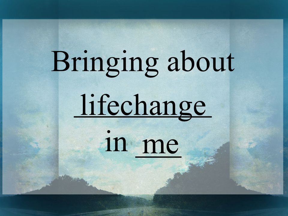 Bringing about _________ in ___ lifechange me