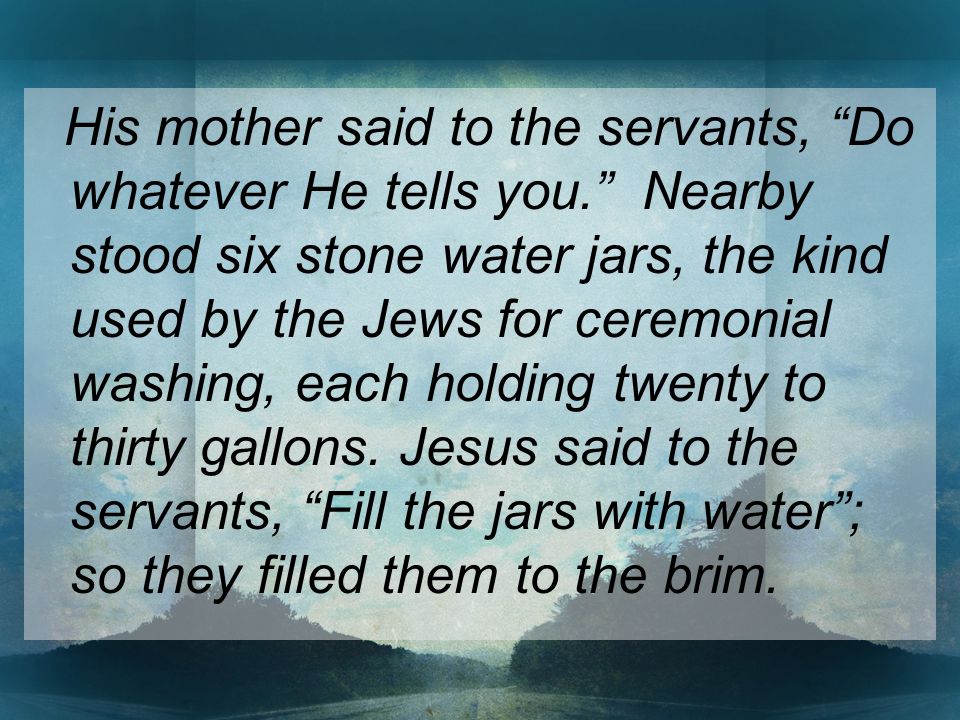 His mother said to the servants, Do whatever He tells you. Nearby stood six stone water jars, the kind used by the Jews for ceremonial washing, each holding twenty to thirty gallons.