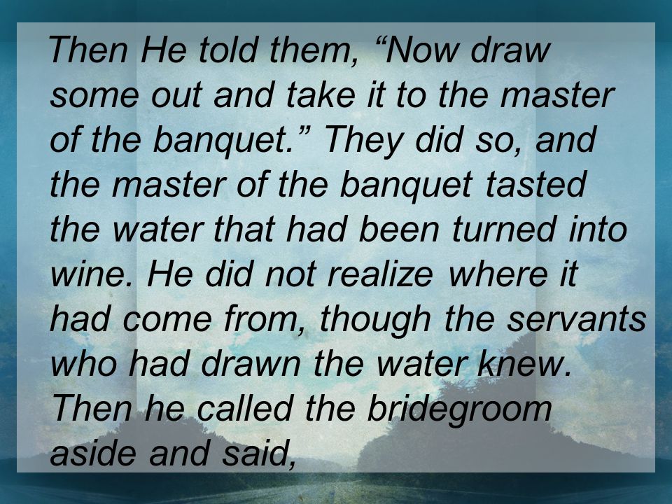 Then He told them, Now draw some out and take it to the master of the banquet. They did so, and the master of the banquet tasted the water that had been turned into wine.