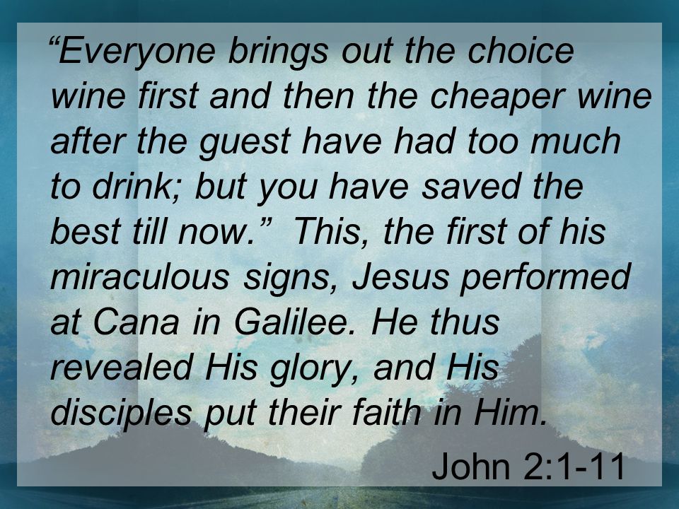 Everyone brings out the choice wine first and then the cheaper wine after the guest have had too much to drink; but you have saved the best till now. This, the first of his miraculous signs, Jesus performed at Cana in Galilee.