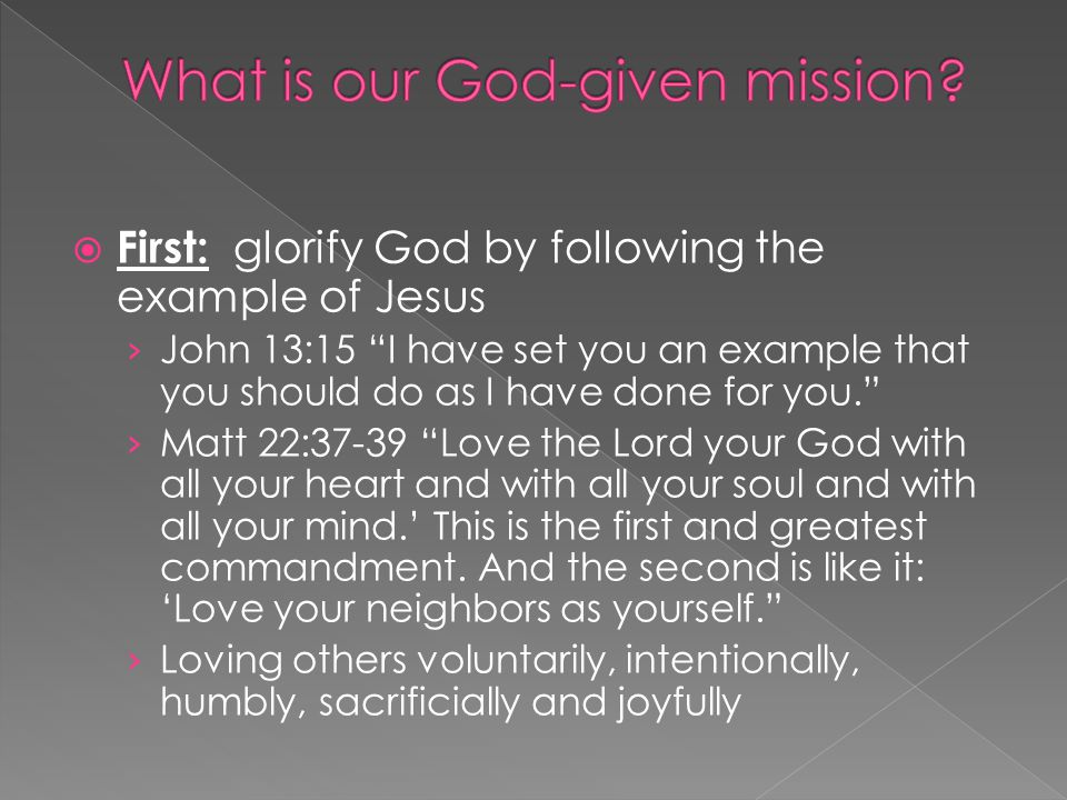  First: glorify God by following the example of Jesus › John 13:15 I have set you an example that you should do as I have done for you. › Matt 22:37-39 Love the Lord your God with all your heart and with all your soul and with all your mind.’ This is the first and greatest commandment.