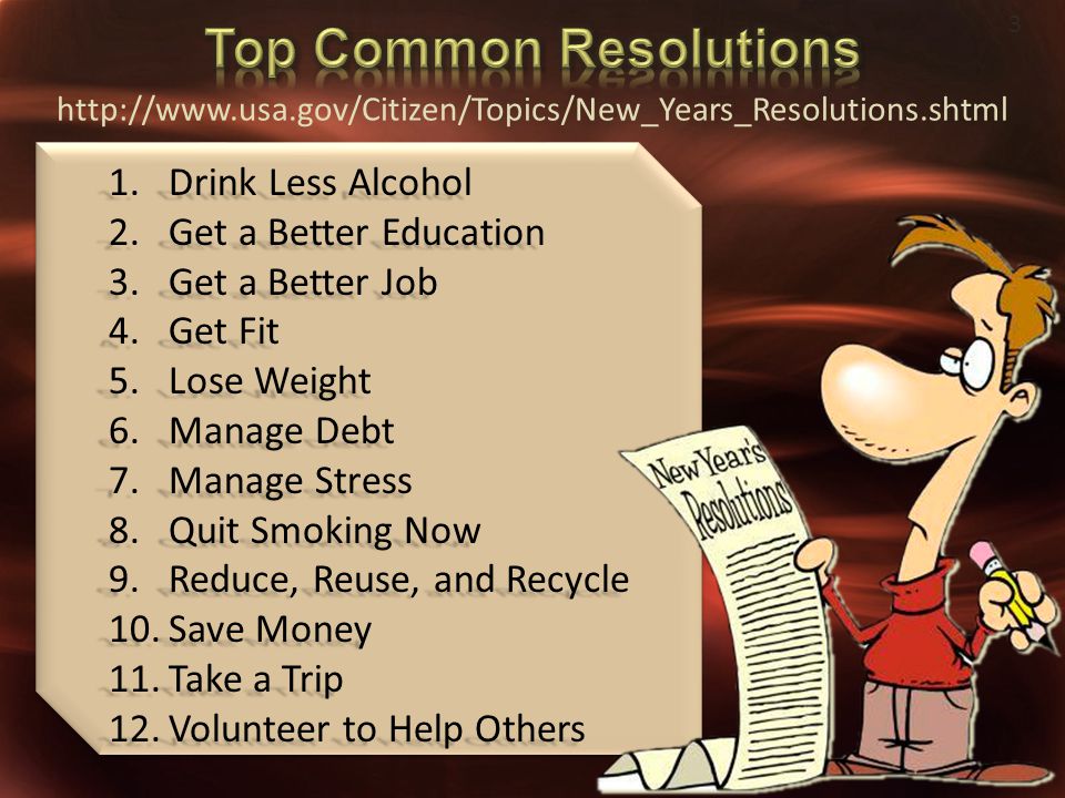 1.Drink Less Alcohol 2.Get a Better Education 3.Get a Better Job 4.Get Fit 5.Lose Weight 6.Manage Debt 7.Manage Stress 8.Quit Smoking Now 9.Reduce, Reuse, and Recycle 10.Save Money 11.Take a Trip 12.Volunteer to Help Others 3