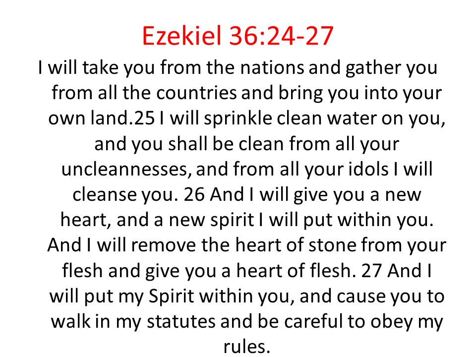 Ezekiel 36:24-27 I will take you from the nations and gather you from all the countries and bring you into your own land.25 I will sprinkle clean water on you, and you shall be clean from all your uncleannesses, and from all your idols I will cleanse you.