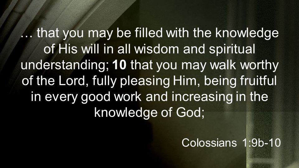 … that you may be filled with the knowledge of His will in all wisdom and spiritual understanding; 10 that you may walk worthy of the Lord, fully pleasing Him, being fruitful in every good work and increasing in the knowledge of God; Colossians 1:9b-10