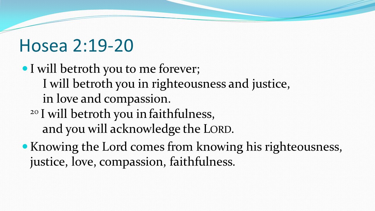 Hosea 2:19-20 I will betroth you to me forever; I will betroth you in righteousness and justice, in love and compassion.