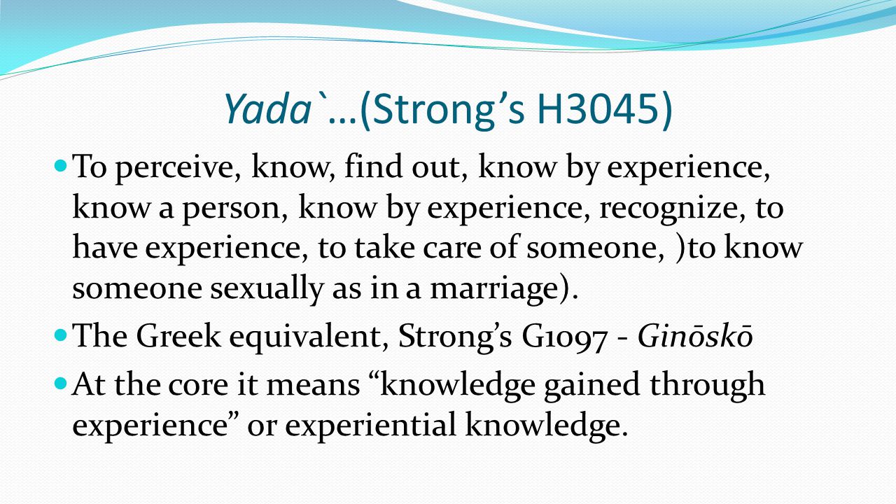 Yada`…(Strong’s H3045) To perceive, know, find out, know by experience, know a person, know by experience, recognize, to have experience, to take care of someone, )to know someone sexually as in a marriage).