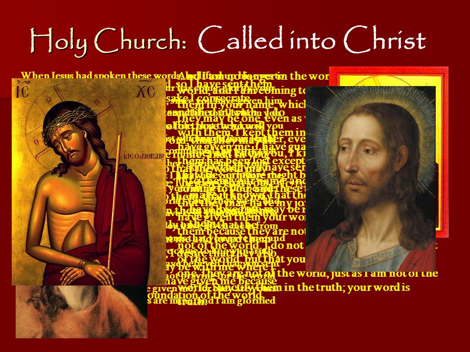 Holy Church: Called into Christ The Witness of Scripture John17 When Jesus had spoken these words, he lifted up his eyes to heaven, and said, Father, the hour has come; glorify your Son that the Son may glorify you, since you have given him authority over all flesh, to give eternal life to all whom you have given him.