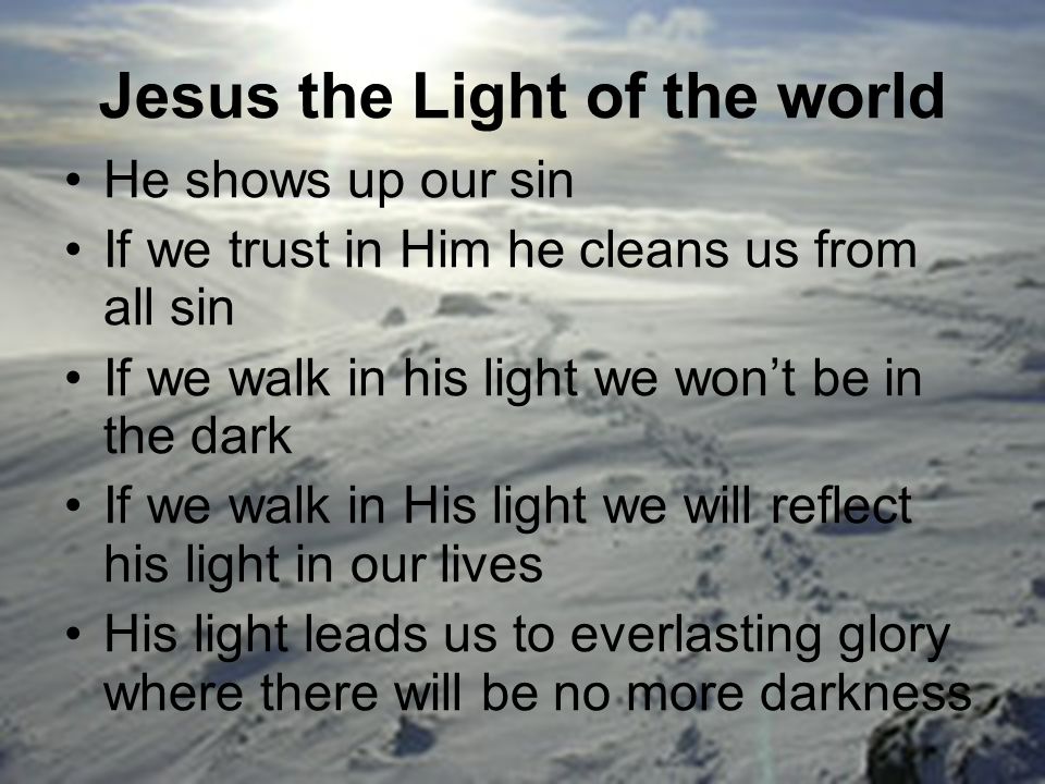 Jesus the Light of the world He shows up our sin If we trust in Him he cleans us from all sin If we walk in his light we won’t be in the dark If we walk in His light we will reflect his light in our lives His light leads us to everlasting glory where there will be no more darkness