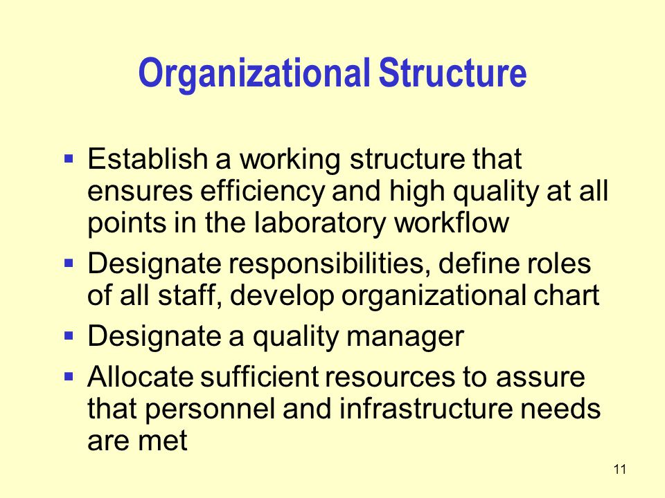 11 Organizational Structure  Establish a working structure that ensures efficiency and high quality at all points in the laboratory workflow  Designate responsibilities, define roles of all staff, develop organizational chart  Designate a quality manager  Allocate sufficient resources to assure that personnel and infrastructure needs are met