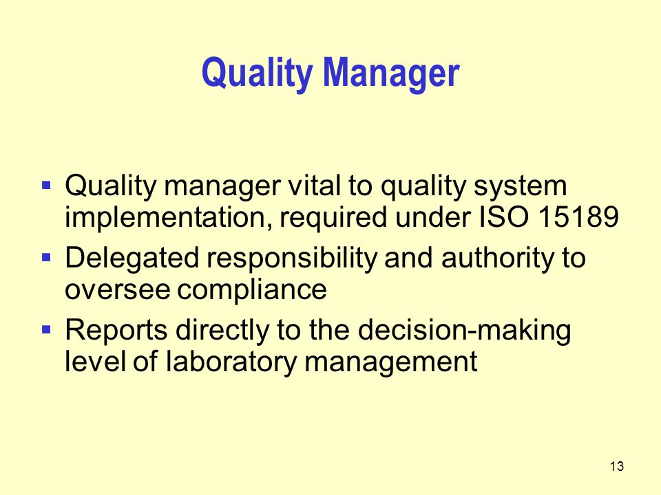 13 Quality Manager  Quality manager vital to quality system implementation, required under ISO  Delegated responsibility and authority to oversee compliance  Reports directly to the decision-making level of laboratory management