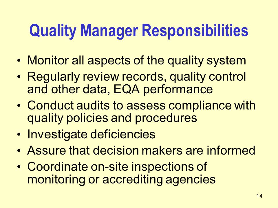 14 Quality Manager Responsibilities Monitor all aspects of the quality system Regularly review records, quality control and other data, EQA performance Conduct audits to assess compliance with quality policies and procedures Investigate deficiencies Assure that decision makers are informed Coordinate on-site inspections of monitoring or accrediting agencies