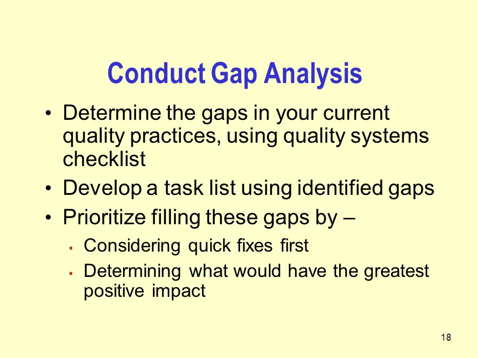 18 Conduct Gap Analysis Determine the gaps in your current quality practices, using quality systems checklist Develop a task list using identified gaps Prioritize filling these gaps by –  Considering quick fixes first  Determining what would have the greatest positive impact