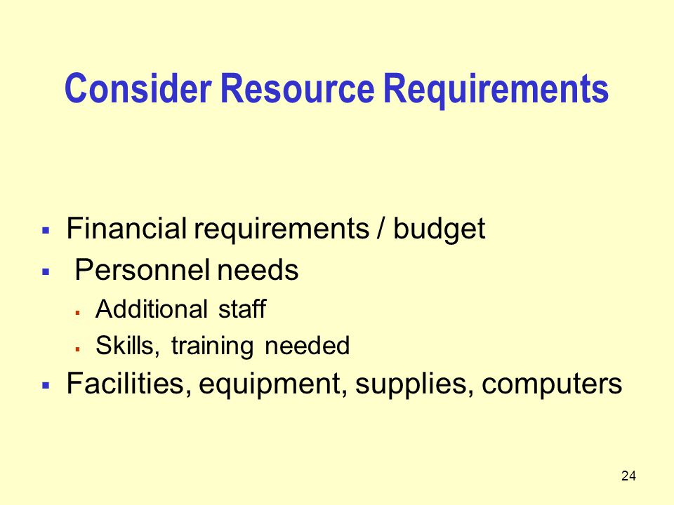 24 Consider Resource Requirements  Financial requirements / budget  Personnel needs  Additional staff  Skills, training needed  Facilities, equipment, supplies, computers