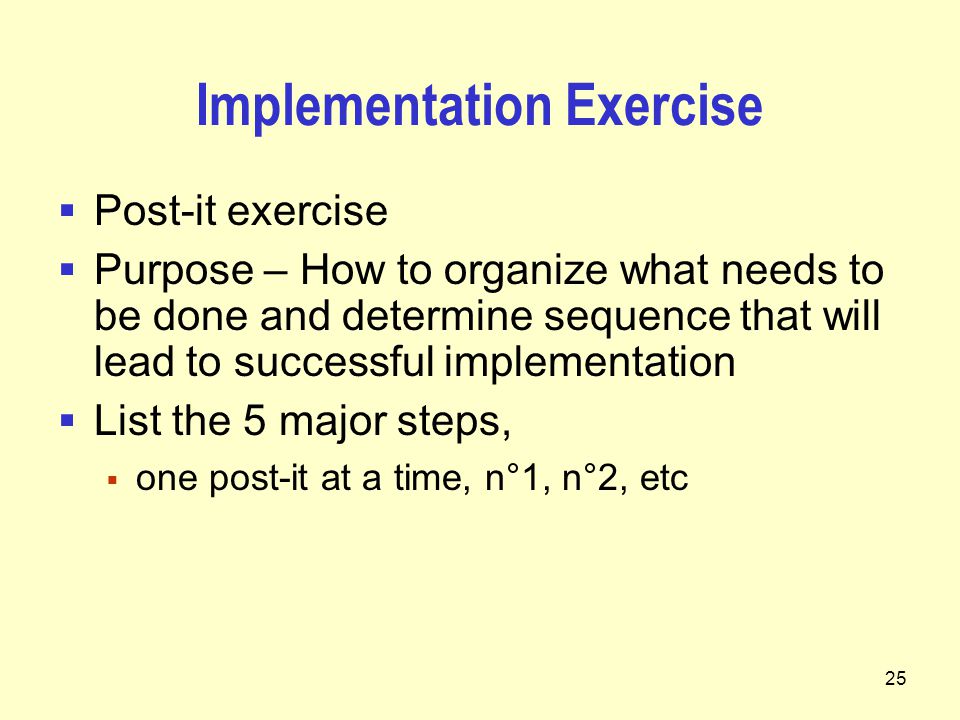 25 Implementation Exercise  Post-it exercise  Purpose – How to organize what needs to be done and determine sequence that will lead to successful implementation  List the 5 major steps,  one post-it at a time, n°1, n°2, etc