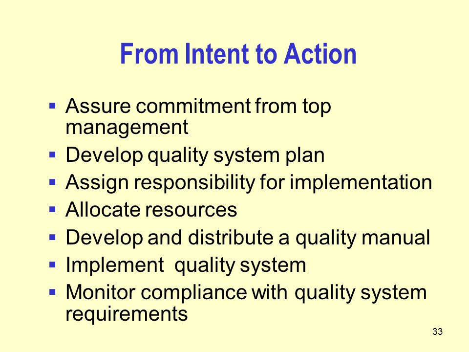 33 From Intent to Action  Assure commitment from top management  Develop quality system plan  Assign responsibility for implementation  Allocate resources  Develop and distribute a quality manual  Implement quality system  Monitor compliance with quality system requirements