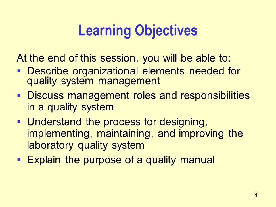 4 Learning Objectives At the end of this session, you will be able to:  Describe organizational elements needed for quality system management  Discuss management roles and responsibilities in a quality system  Understand the process for designing, implementing, maintaining, and improving the laboratory quality system  Explain the purpose of a quality manual