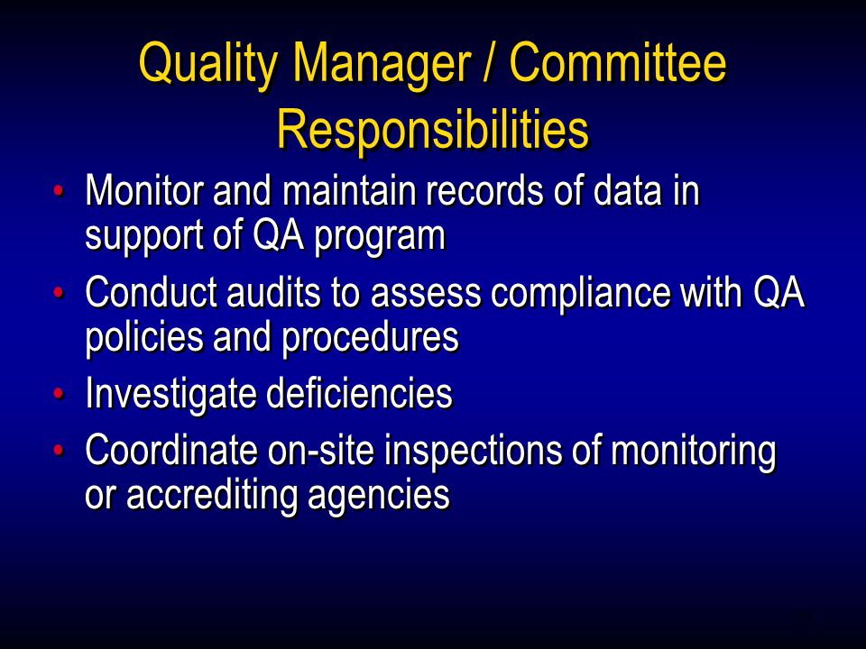11 Quality Manager / Committee Responsibilities Monitor and maintain records of data in support of QA program Conduct audits to assess compliance with QA policies and procedures Investigate deficiencies Coordinate on-site inspections of monitoring or accrediting agencies Monitor and maintain records of data in support of QA program Conduct audits to assess compliance with QA policies and procedures Investigate deficiencies Coordinate on-site inspections of monitoring or accrediting agencies
