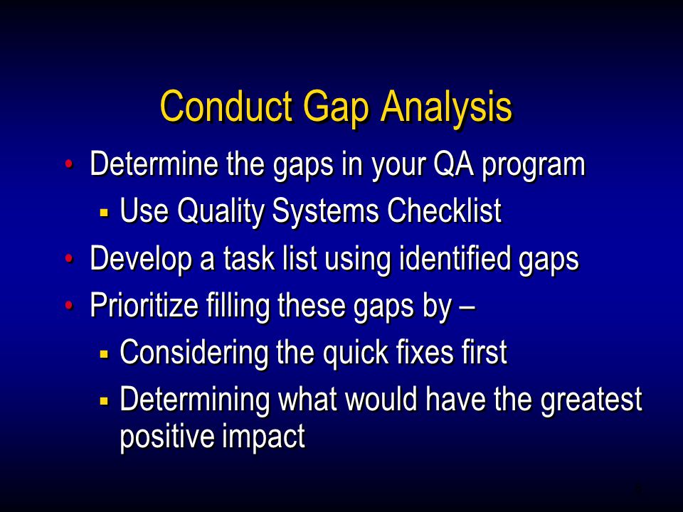 8 Conduct Gap Analysis Determine the gaps in your QA program  Use Quality Systems Checklist Develop a task list using identified gaps Prioritize filling these gaps by –  Considering the quick fixes first  Determining what would have the greatest positive impact Determine the gaps in your QA program  Use Quality Systems Checklist Develop a task list using identified gaps Prioritize filling these gaps by –  Considering the quick fixes first  Determining what would have the greatest positive impact