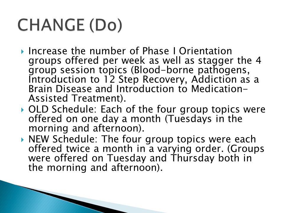  Increase the number of Phase I Orientation groups offered per week as well as stagger the 4 group session topics (Blood-borne pathogens, Introduction to 12 Step Recovery, Addiction as a Brain Disease and Introduction to Medication- Assisted Treatment).