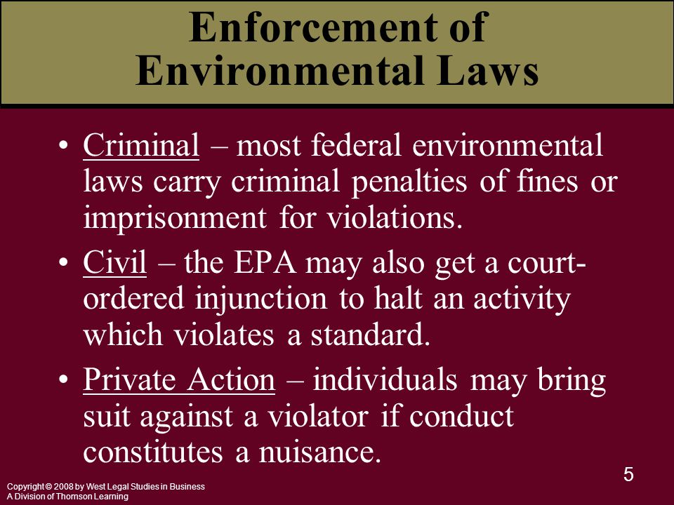 Copyright © 2008 by West Legal Studies in Business A Division of Thomson Learning 5 Enforcement of Environmental Laws Criminal – most federal environmental laws carry criminal penalties of fines or imprisonment for violations.