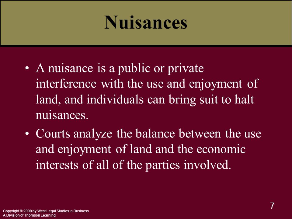 Copyright © 2008 by West Legal Studies in Business A Division of Thomson Learning 7 Nuisances A nuisance is a public or private interference with the use and enjoyment of land, and individuals can bring suit to halt nuisances.