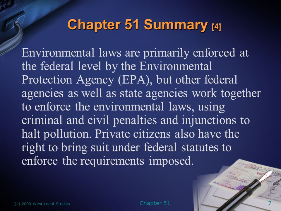 (c) 2000 West Legal Studies Chapter 517 Environmental laws are primarily enforced at the federal level by the Environmental Protection Agency (EPA), but other federal agencies as well as state agencies work together to enforce the environmental laws, using criminal and civil penalties and injunctions to halt pollution.